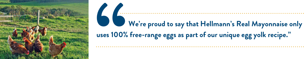 "We’re proud to say that Hellmann’s Real Mayonnaise only uses 100% free-range eggs as part of our unique egg yolk recipe.” "We’re proud to say that Hellmann’s Real Mayonnaise only uses 100% free-range eggs as part of our unique egg yolk recipe.”